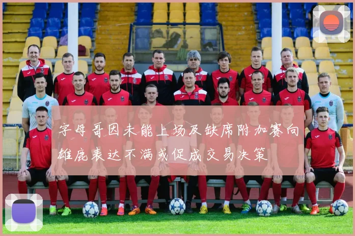 字母哥因未能上场及缺席附加赛向雄鹿表达不满或促成交易决策