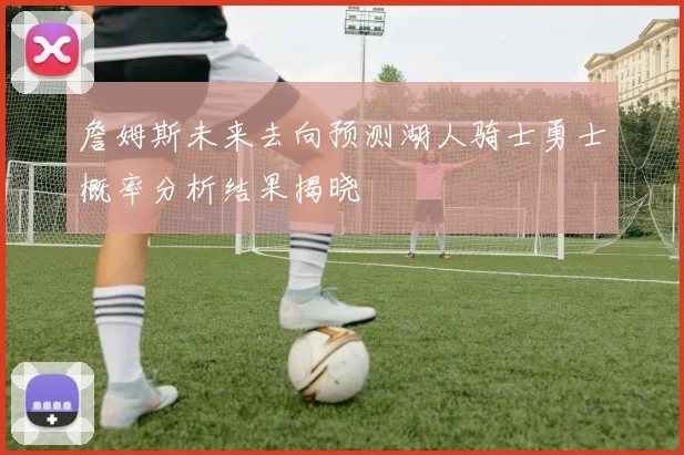 詹姆斯未来去向预测湖人骑士勇士概率分析结果揭晓