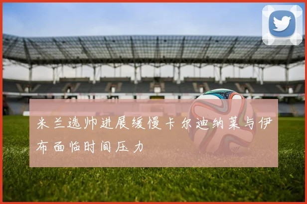 米兰选帅进展缓慢卡尔迪纳莱与伊布面临时间压力