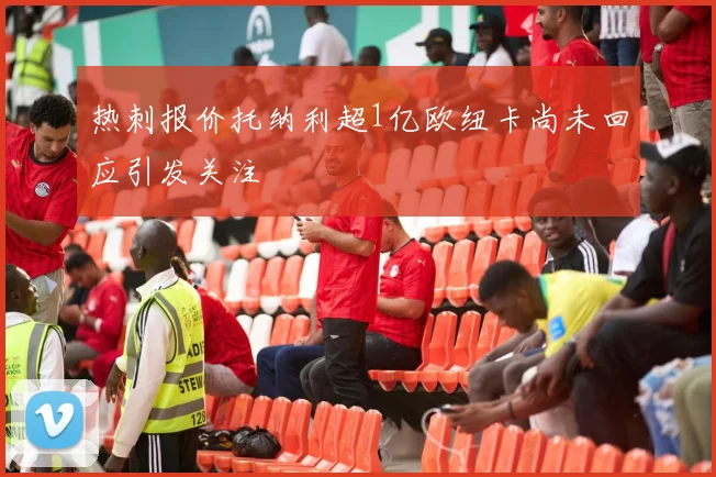 热刺报价托纳利超1亿欧纽卡尚未回应引发关注