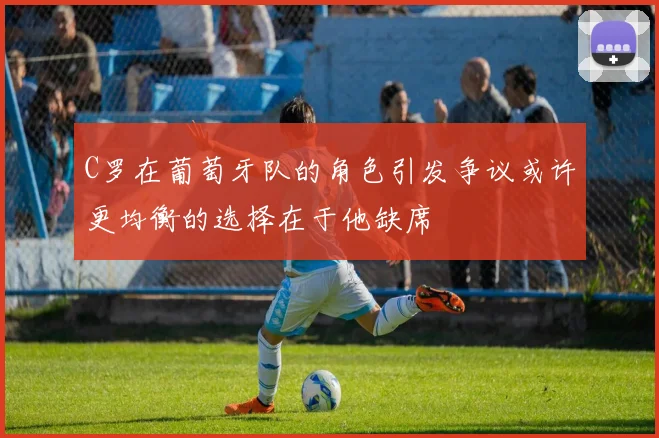 C罗在葡萄牙队的角色引发争议或许更均衡的选择在于他缺席
