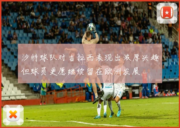 沙特球队对吉拉西表现出浓厚兴趣但球员更愿继续留在欧洲发展