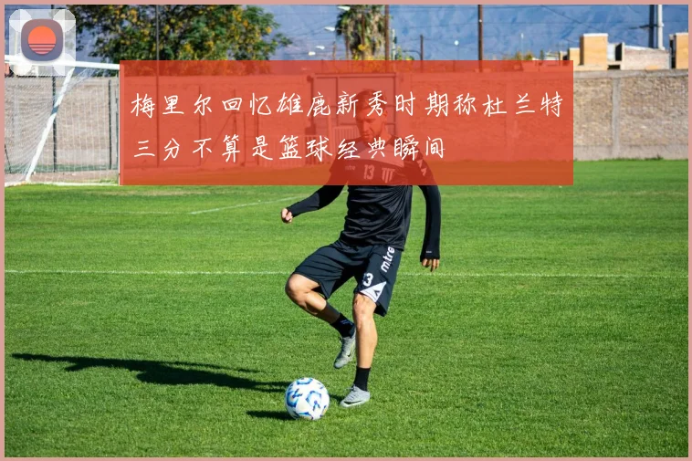 梅里尔回忆雄鹿新秀时期称杜兰特三分不算是篮球经典瞬间