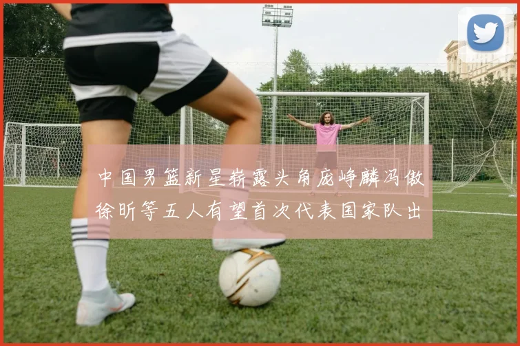 中国男篮新星崭露头角庞峥麟冯傲徐昕等五人有望首次代表国家队出战