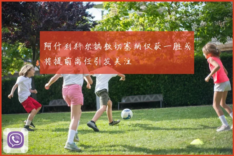阿什利科尔执教切塞纳仅获一胜或将提前离任引发关注