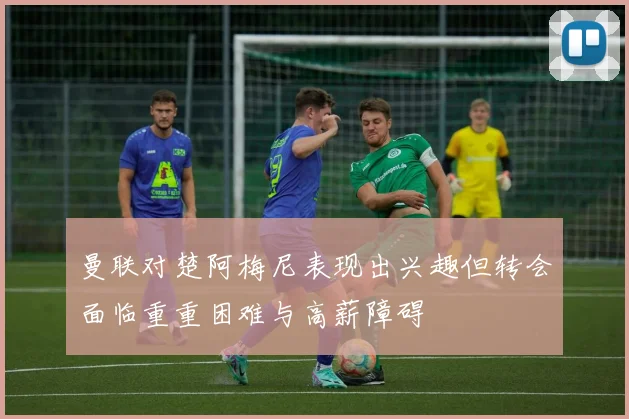 曼联对楚阿梅尼表现出兴趣但转会面临重重困难与高薪障碍