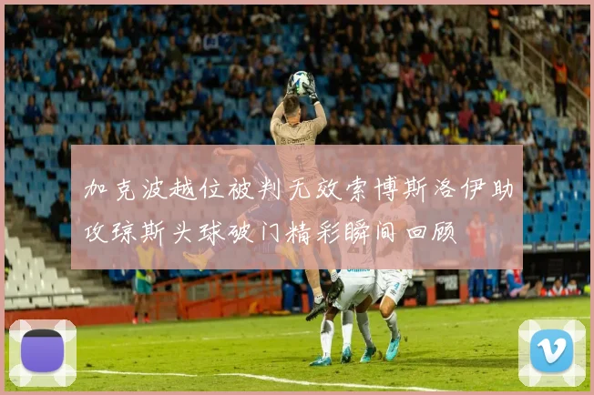 加克波越位被判无效索博斯洛伊助攻琼斯头球破门精彩瞬间回顾