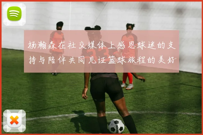 杨瀚森在社交媒体上感恩球迷的支持与陪伴共同见证篮球旅程的美好时刻