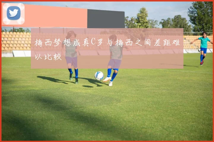 梅西梦想成真C罗与梅西之间差距难以比较