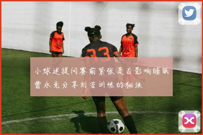 小球迷提问赛前紧张是否影响睡眠曹永竞分享刻苦训练的秘诀