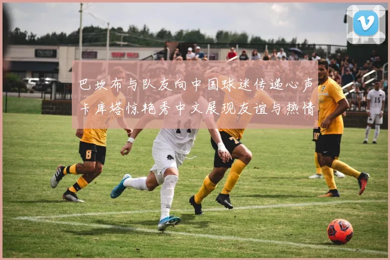 巴坎布与队友向中国球迷传递心声卡库塔惊艳秀中文展现友谊与热情