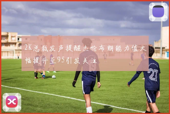 2K总裁发声提醒杰伦布朗能力值大幅提升至95引发关注