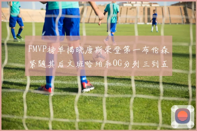 FMVP榜单揭晓唐斯荣登第一布伦森紧随其后文班哈珀和OG分列三到五位