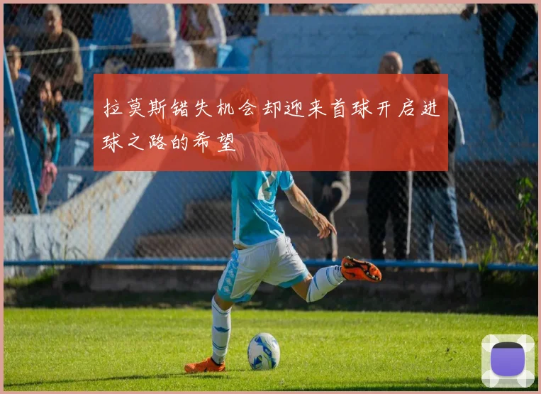 拉莫斯错失机会却迎来首球开启进球之路的希望
