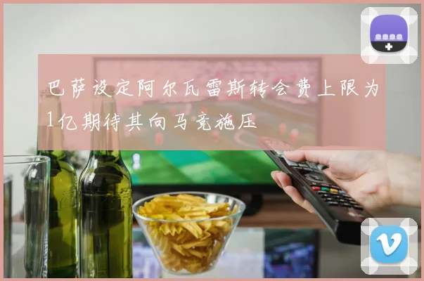 巴萨设定阿尔瓦雷斯转会费上限为1亿期待其向马竞施压