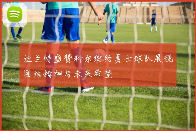 杜兰特盛赞科尔续约勇士球队展现团结精神与未来希望